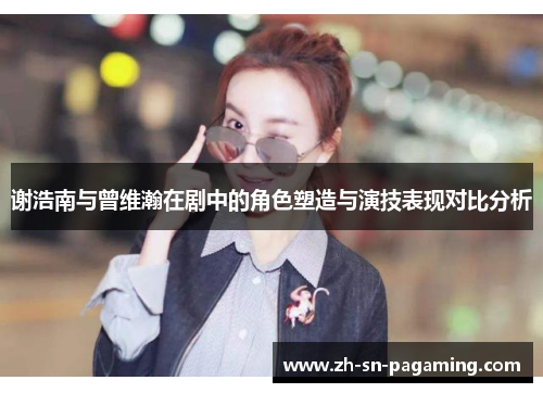 谢浩南与曾维瀚在剧中的角色塑造与演技表现对比分析 谢浩南与曾维瀚在剧中的角色塑造与演技表现对比分析