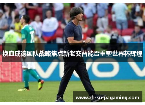换血成德国队战略焦点新老交替能否重塑世界杯辉煌