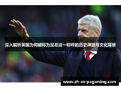 深入解析英国为何被称为足总这一称呼的历史渊源与文化背景