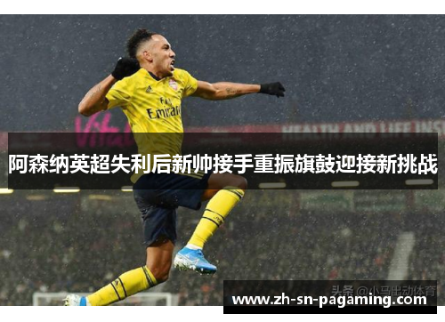 阿森纳英超失利后新帅接手重振旗鼓迎接新挑战
