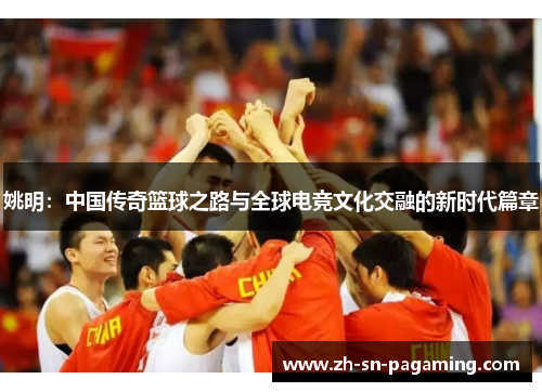 姚明：中国传奇篮球之路与全球电竞文化交融的新时代篇章