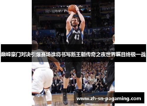 巅峰豪门对决引爆赛场谁将书写新王朝传奇之夜世界瞩目终极一战 巅峰豪门对决引爆赛场谁将书写新王朝传奇之夜世界瞩目终极一战