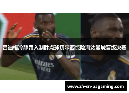 吕迪格冷静罚入制胜点球切尔西惊险淘汰曼城晋级决赛