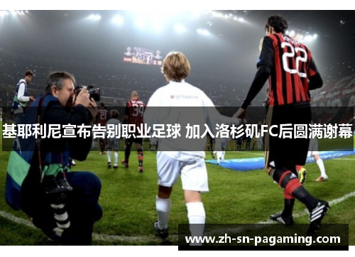 基耶利尼宣布告别职业足球 加入洛杉矶FC后圆满谢幕 基耶利尼宣布告别职业足球 加入洛杉矶FC后圆满谢幕