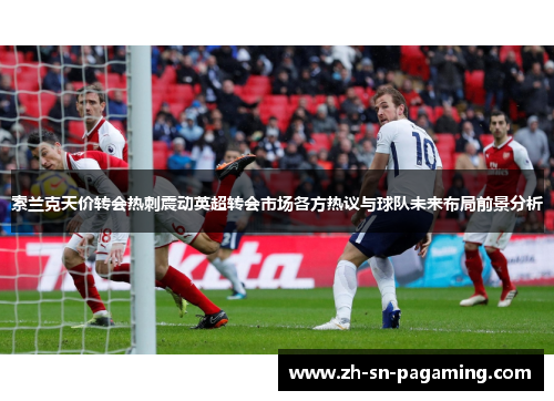 索兰克天价转会热刺震动英超转会市场各方热议与球队未来布局前景分析 索兰克天价转会热刺震动英超转会市场各方热议与球队未来布局前景分析