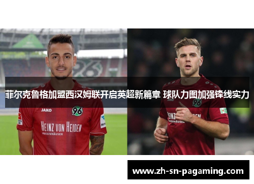 菲尔克鲁格加盟西汉姆联开启英超新篇章 球队力图加强锋线实力