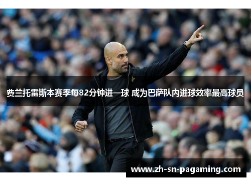费兰托雷斯本赛季每82分钟进一球 成为巴萨队内进球效率最高球员 费兰托雷斯本赛季每82分钟进一球 成为巴萨队内进球效率最高球员