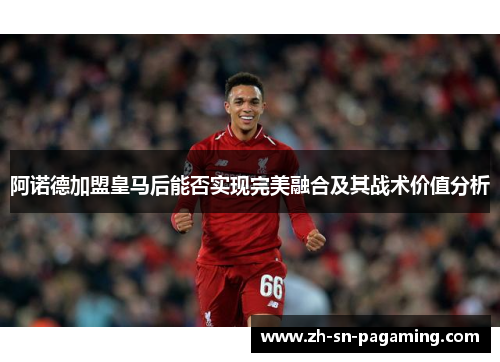 阿诺德加盟皇马后能否实现完美融合及其战术价值分析 阿诺德加盟皇马后能否实现完美融合及其战术价值分析
