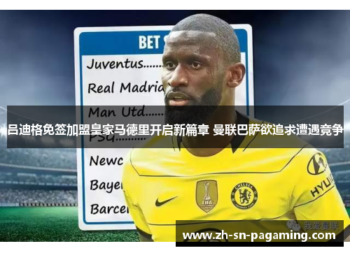 吕迪格免签加盟皇家马德里开启新篇章 曼联巴萨欲追求遭遇竞争 吕迪格免签加盟皇家马德里开启新篇章 曼联巴萨欲追求遭遇竞争
