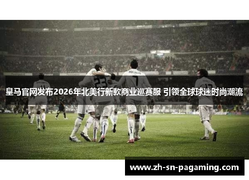 皇马官网发布2026年北美行新款商业巡赛服 引领全球球迷时尚潮流
